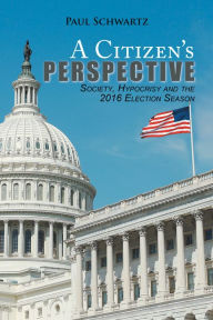 Title: A Citizen'S Perspective: Society, Hypocrisy and the 2016 Election Season, Author: Paul Schwartz