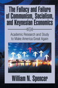 Title: The Fallacy and Failure of Communism, Socialism, and Keynesian Economics: Academic Research and Study to Make America Great Again, Author: William N. Spencer