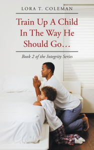 Title: Train up a Child in the Way He Should Go . . .: Book 2 of the Integrity Series, Author: Lora T. Coleman