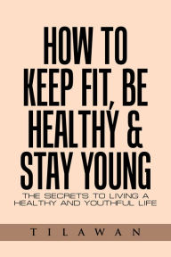 Title: How to Keep Fit, Be Healthy & Stay Young: The Secrets to Living a Healthy and Youthful Life, Author: Tilawan