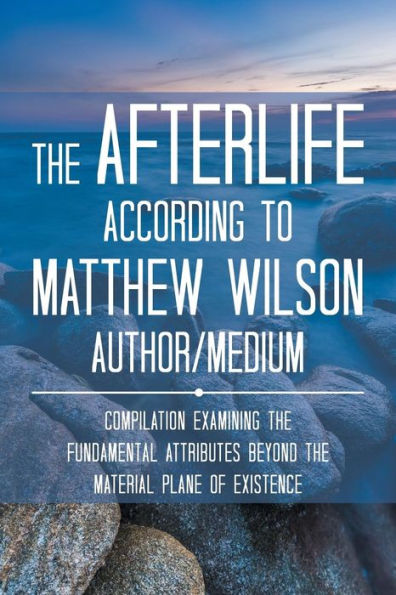 the Afterlife According to Matthew Wilson Author/Medium: Compilation Examining Fundamental Attributes Beyond Material Plane of Existence