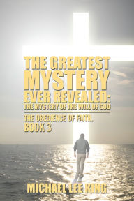 Title: The Greatest Mystery Ever Revealed: the Mystery of the Will of God: The Obedience of Faith. Book 3, Author: Michael Lee King