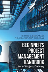 Title: Beginner'S Project Management Handbook: Art of Project Delivery, Author: Dr. Sunil C. Gebalanage