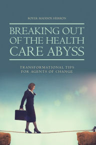 Title: Breaking out of the Health Care Abyss: Transformational Tips for Agents of Change, Author: Royer-Maddox-Herron