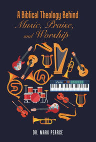 Title: A Biblical Theology Behind Music, Praise, and Worship, Author: Mark Pearce