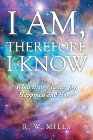 Title: I Am, Therefore I Know: What Brings Peace, Joy, Happiness and Hope?, Author: R. W. Mills