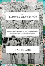 Title: The Sakura Obsession: The Incredible Story of the Plant Hunter Who Saved Japan's Cherry Blossoms, Author: Naoko Abe