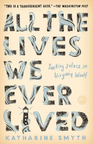Title: All the Lives We Ever Lived: Seeking Solace in Virginia Woolf, Author: Katharine Smyth