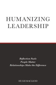 Title: Humanizing Leadership: Reflection Fuels, People Matter, Relationships Make The Difference, Author: Hugh MacLeod