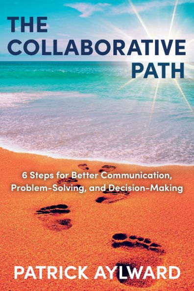 The Collaborative Path: 6 Steps for Better Communication, Problem-Solving, and Decision-Making