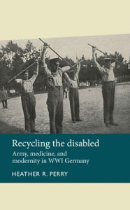 Title: Recycling the disabled: Army, medicine, and modernity in WWI Germany, Author: Heather R. Perry