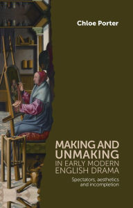 Title: Making and unmaking in early modern English drama: Spectators, aesthetics and incompletion, Author: Chloe Porter