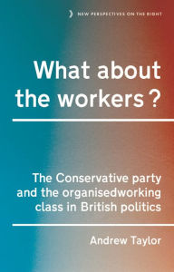 Title: What about the workers?: The Conservative Party and the organised working class in British politics, Author: Andrew Taylor