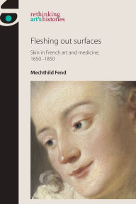 Title: Fleshing Out Surfaces: Skin in French Art and Medicine, 1650-1850, Author: Mechthild Fend