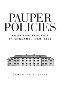 Title: Pauper Policies: Poor Law Practice in England, 1780-1850, Author: Samantha A. Shave