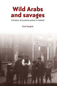 Title: Wild Arabs and savages: A history of juvenile justice in Ireland, Author: Paul Sargent