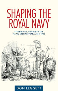 Title: Shaping the Royal Navy: Technology, authority and naval architecture, c.1830-1906, Author: Don Leggett