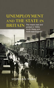 Title: Unemployment and the state in Britain: The means test and protest in 1930s south Wales and north-east England, Author: Stephanie Ward