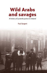 Title: Wild Arabs and Savages: A History of Juvenile Justice in Ireland, Author: Paul Sargent