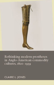 Title: Rethinking modern prostheses in Anglo-American commodity cultures, 1820-1939, Author: Claire L. Jones