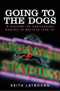 Title: Going to the dogs: A history of greyhound racing in Britain, 1926-2017, Author: Keith Laybourn