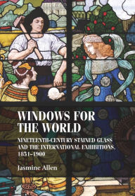 Title: Windows for the world: Nineteenth-century stained glass and the international exhibitions, 1851-1900, Author: Jasmine Allen