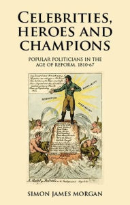 Title: Celebrities, heroes and champions: Popular politicians in the age of reform, 1810-67, Author: Simon James Morgan