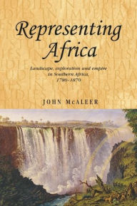 Title: Representing Africa: Landscape, exploration and empire in Southern Africa, 1780-1870, Author: John McAleer