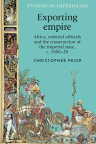 Title: Exporting empire: Africa, colonial officials and the construction of the British imperial state, c.1900-39, Author: Christopher Prior