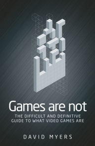 Title: Games are not: The difficult and definitive guide to what video games are, Author: David Myers