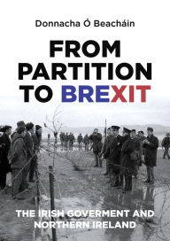 Title: From Partition to Brexit: The Irish Government and Northern Ireland, Author: Donnacha Ó Beacháin