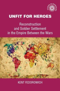 Title: Unfit for heroes: Reconstruction and soldier settlement in the empire between the wars, Author: Kent Fedorowich