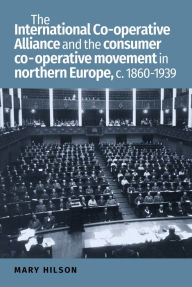 Title: The International Co-operative Alliance and the consumer co-operative movement in northern Europe, c. 1860-1939, Author: Mary Hilson