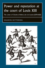 Title: Power and reputation at the court of Louis XIII: The career of Charles D'Albert, duc de Luynes (1578-1621), Author: Sharon Kettering