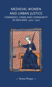 Title: Medieval women and urban justice: Commerce, crime and community in England, 1300-1500, Author: Teresa Phipps