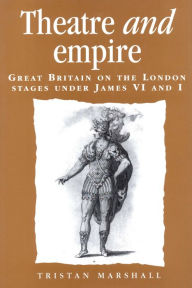 Title: Theatre and empire: Great Britain on the London stages under James VI and I, Author: Tristan Marshall