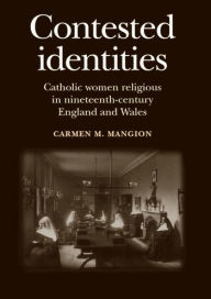 Title: Contested identities: Catholic women religious in nineteenth-century England and Wales, Author: Carmen M. Mangion