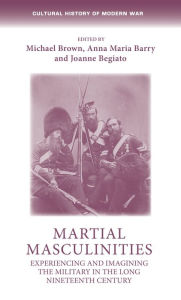 Title: Martial masculinities: Experiencing and imagining the military in the long nineteenth century, Author: Michael Brown