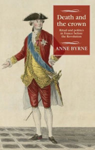 Title: Death and the crown: Ritual and politics in France before the Revolution, Author: Anne Byrne