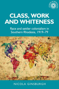 Title: Class, work and whiteness: Race and settler colonialism in Southern Rhodesia, 1919-79, Author: Nicola Ginsburgh