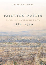 Title: Painting Dublin, 1886-1949: Visualising a changing city, Author: Kathryn Milligan