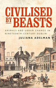 Title: Civilised by beasts: Animals and urban change in nineteenth-century Dublin, Author: Juliana Adelman
