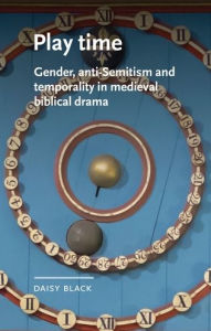 Title: Play time: Gender, anti-Semitism and temporality in medieval biblical drama, Author: Daisy Black