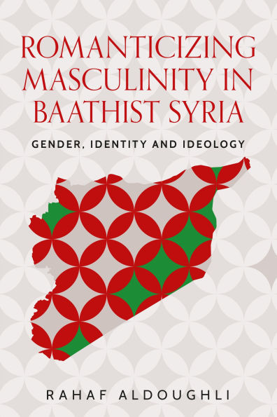 Romanticizing masculinity Baathist Syria: Gender, identity, and ideology