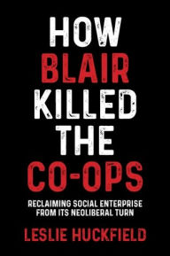 Title: How Blair killed the co-ops: Reclaiming social enterprise from its neoliberal turn, Author: Leslie Huckfield