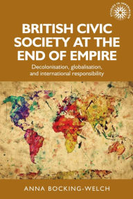 Title: British civic society at the end of empire: Decolonisation, globalisation, and international responsibility, Author: Anna Bocking-Welch