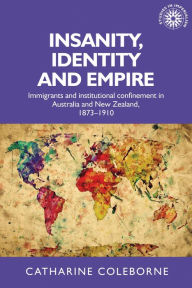 Title: Insanity, identity and empire: Immigrants and institutional confinement in Australia and New Zealand, 1873-1910, Author: Catharine Coleborne