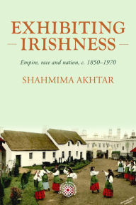 Title: Exhibiting Irishness: Empire, race, and nation, <i>c.</i> 1850-1970, Author: Shahmima Akhtar