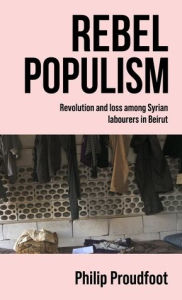 Title: Rebel populism: Revolution and loss among Syrian labourers in Beirut, Author: Philip Proudfoot