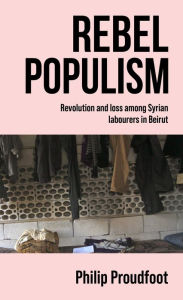 Title: Rebel populism: Revolution and loss among Syrian labourers in Beirut, Author: Philip Proudfoot